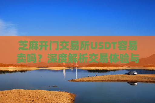 芝麻开门交易所USDT容易卖吗？深度解析交易体验与变现效率 芝麻开门交易所usdt容易卖吗