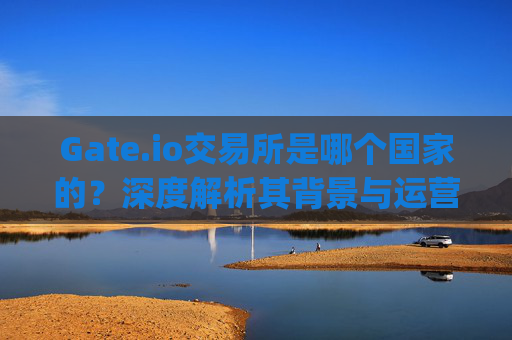 Gate.io交易所是哪个国家的？深度解析其背景与运营情况 gate io交易所哪个国家的