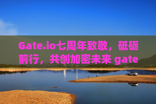 Gate.io七周年致敬，砥砺前行，共创加密未来 gateio七周年致敬