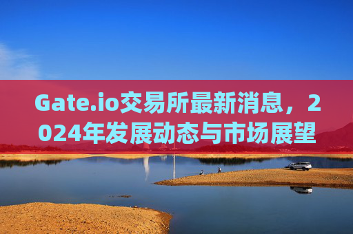 Gate.io交易所最新消息，2024年发展动态与市场展望 gateio交易所最新消息