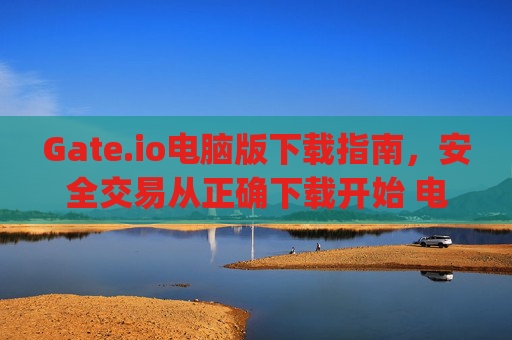 Gate.io电脑版下载指南，安全交易从正确下载开始 电脑gateio下载