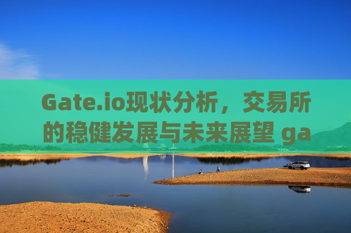 Gate.io现状分析，交易所的稳健发展与未来展望 gateio现状况