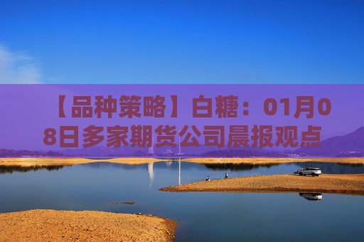 【品种策略】白糖：01月08日多家期货公司晨报观点汇总