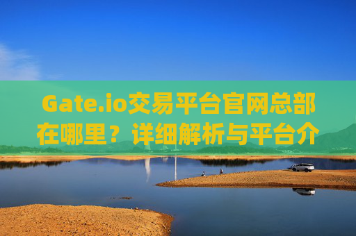 Gate.io交易平台官网总部在哪里？详细解析与平台介绍 gateio交易平台官网总部在哪