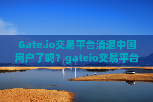 Gate.io交易平台清退中国用户了吗？gateio交易平台清退中国用户了吗