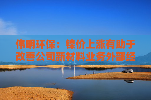 伟明环保：镍价上涨有助于改善公司新材料业务外部经营环境