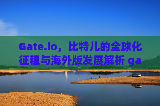 Gate.io，比特儿的全球化征程与海外版发展解析 gate是比特儿海外版