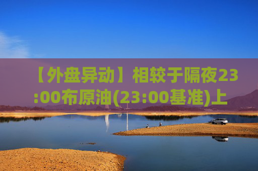 【外盘异动】相较于隔夜23:00布原油(23:00基准)上涨2.72%
