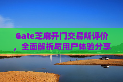 Gate芝麻开门交易所评价，全面解析与用户体验分享 gate芝麻开门交易所评价