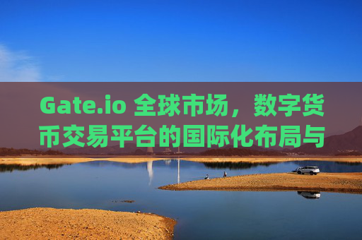 Gate.io 全球市场，数字货币交易平台的国际化布局与未来展望 gateio 全球市场