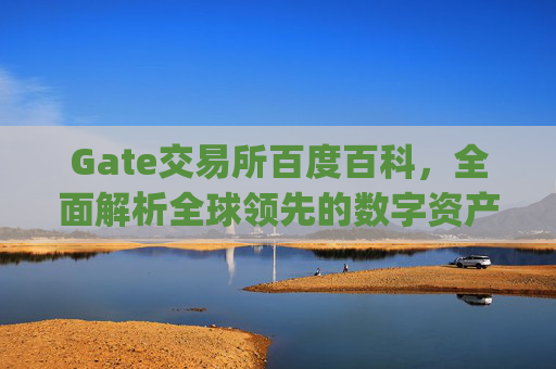 Gate交易所百度百科，全面解析全球领先的数字资产交易平台 gate交易所百度百科