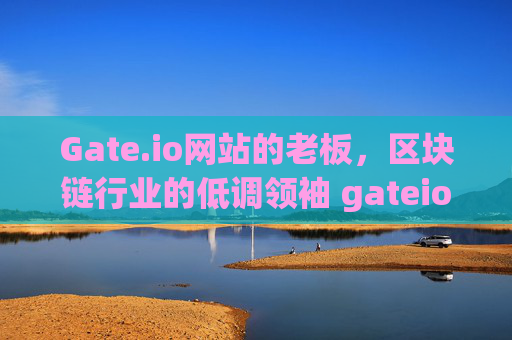 Gate.io网站的老板，区块链行业的低调领袖 gateio网站的老板