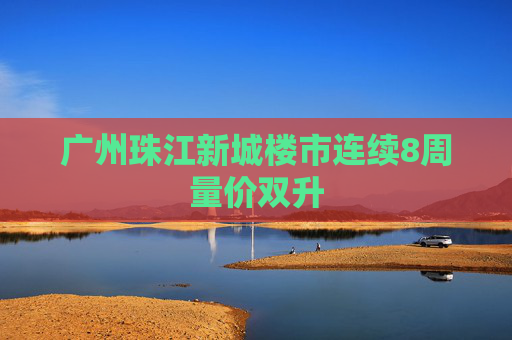 广州珠江新城楼市连续8周量价双升