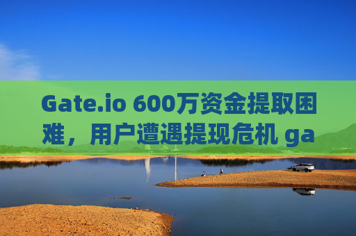Gate.io 600万资金提取困难，用户遭遇提现危机 gateio600万提取不出来