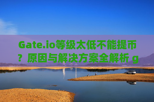 Gate.io等级太低不能提币？原因与解决方案全解析 gateio等级太低不能提币