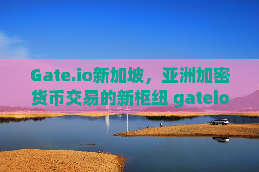 Gate.io新加坡，亚洲加密货币交易的新枢纽 gateio新加坡