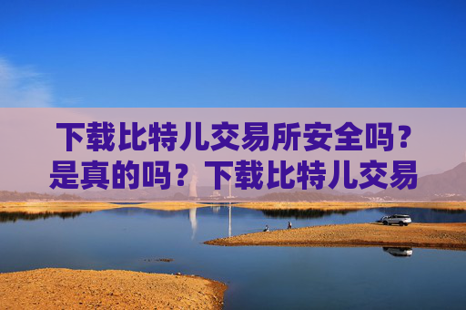 下载比特儿交易所安全吗？是真的吗？下载比特儿交易所安全吗是真的吗