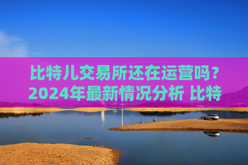 比特儿交易所还在运营吗？2024年最新情况分析 比特儿交易所还在不