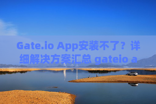 Gate.io App安装不了？详细解决方案汇总 gateio app安装不了