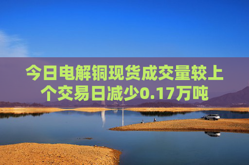 今日电解铜现货成交量较上个交易日减少0.17万吨