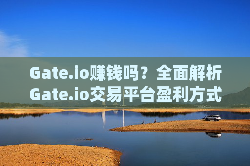 Gate.io赚钱吗？全面解析Gate.io交易平台盈利方式与风险 gateio赚钱吗