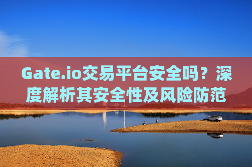 Gate.io交易平台安全吗？深度解析其安全性及风险防范措施 gateio交易平台安全不