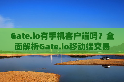Gate.io有手机客户端吗？全面解析Gate.io移动端交易体验 gateio有手机客户端嘛