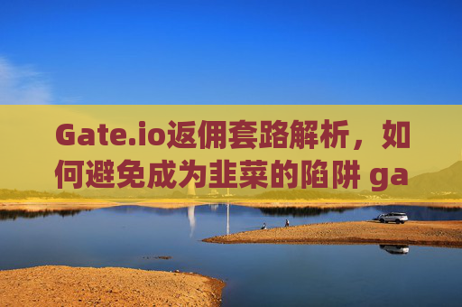 Gate.io返佣套路解析，如何避免成为韭菜的陷阱 gateio返佣套路