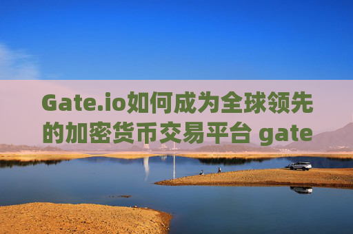 Gate.io如何成为全球领先的加密货币交易平台 gateio如何