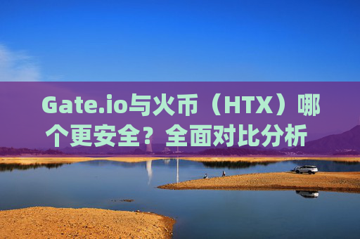 Gate.io与火币（HTX）哪个更安全？全面对比分析 gateio.io与火币那个安全