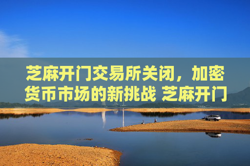 芝麻开门交易所关闭，加密货币市场的新挑战 芝麻开门交易所没有了