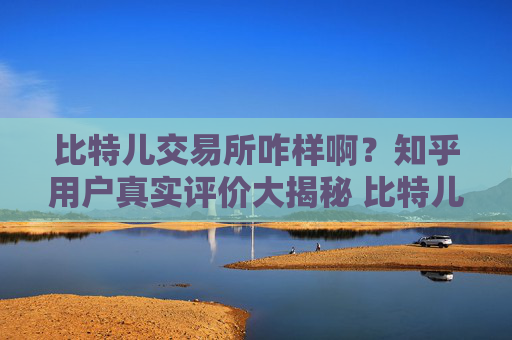 比特儿交易所咋样啊？知乎用户真实评价大揭秘 比特儿交易所咋样啊知乎