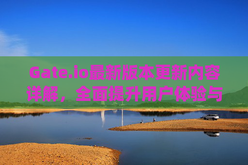 Gate.io最新版本更新内容详解，全面提升用户体验与交易效率 gateio最新版本更新内容