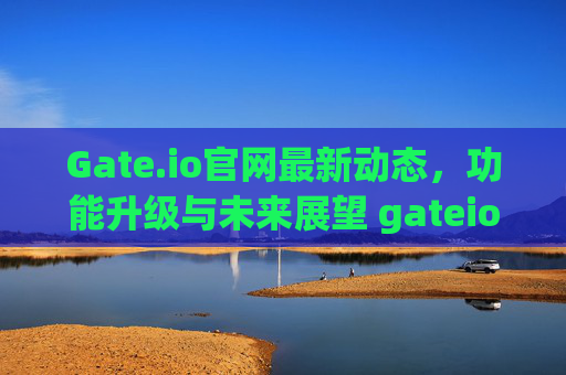 Gate.io官网最新动态，功能升级与未来展望 gateio官网最新
