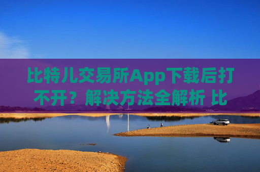 比特儿交易所App下载后打不开？解决方法全解析 比特儿交易所app下载后打不开