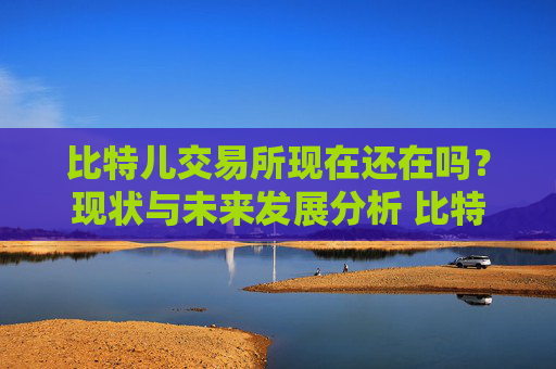 比特儿交易所现在还在吗？现状与未来发展分析 比特儿交易所现在还在吗