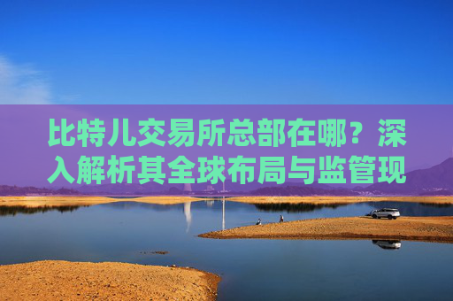比特儿交易所总部在哪？深入解析其全球布局与监管现状 比特儿交易所总部在哪