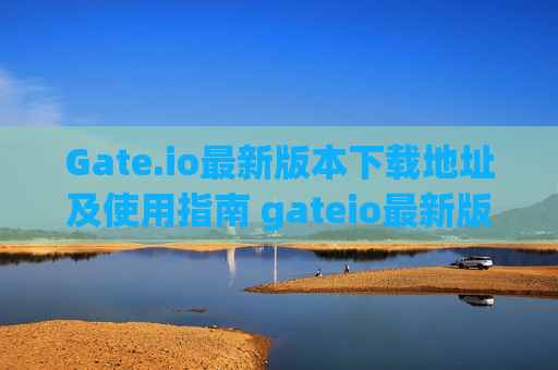 Gate.io最新版本下载地址及使用指南 gateio最新版本下载地址