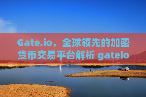 Gate.io，全球领先的加密货币交易平台解析 gateio.iogate.io