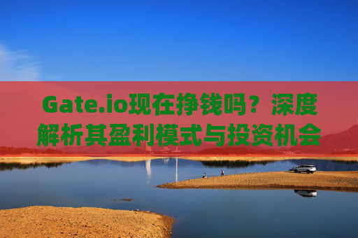 Gate.io现在挣钱吗？深度解析其盈利模式与投资机会 gateio现在挣钱吗
