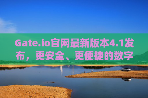 Gate.io官网最新版本4.1发布，更安全、更便捷的数字资产交易体验 gateio官网最新版本4.1