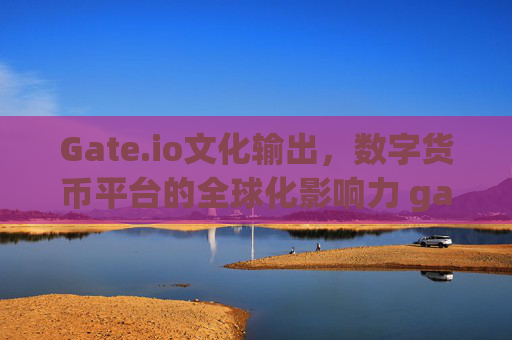 Gate.io文化输出，数字货币平台的全球化影响力 gateio文化输出