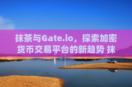 抹茶与Gate.io，探索加密货币交易平台的新趋势 抹茶 gateio