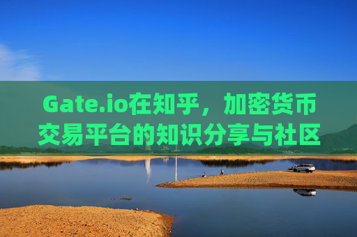 Gate.io在知乎，加密货币交易平台的知识分享与社区互动 gateio知乎