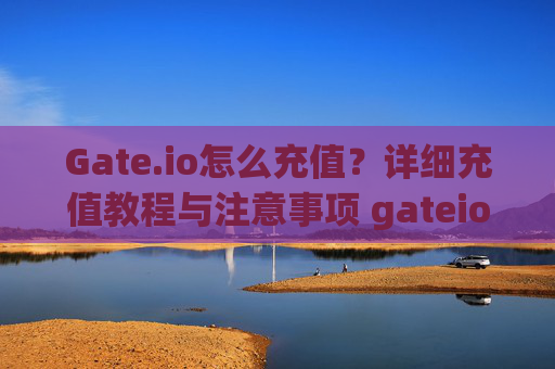 Gate.io怎么充值？详细充值教程与注意事项 gateio怎么充值