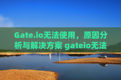 Gate.io无法使用，原因分析与解决方案 gateio无法使用