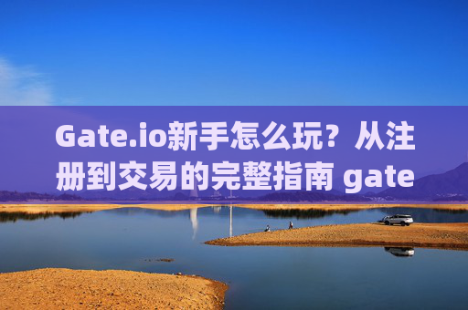 Gate.io新手怎么玩？从注册到交易的完整指南 gateio新手怎么玩