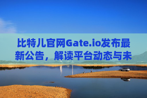 比特儿官网Gate.io发布最新公告，解读平台动态与未来展望 比特儿官网 gate.io公告