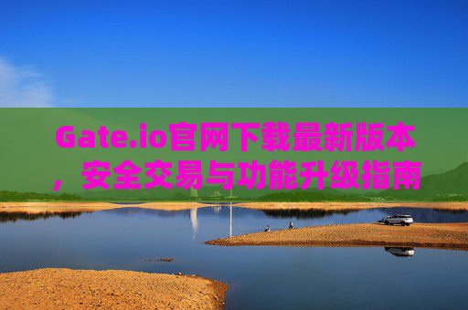 Gate.io官网下载最新版本，安全交易与功能升级指南 Gateio官网下载最新版本