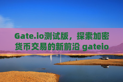 Gate.io测试版，探索加密货币交易的新前沿 gateio测试版